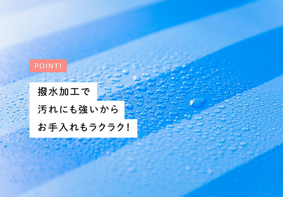 POINT! 撥水加工で汚れにも強いからお手入れもラクラク！